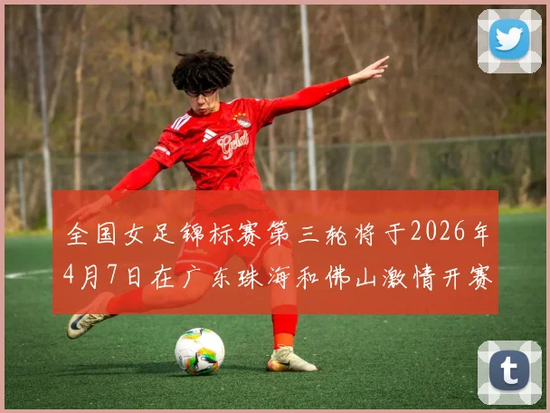 全国女足锦标赛第三轮将于2026年4月7日在广东珠海和佛山激情开赛