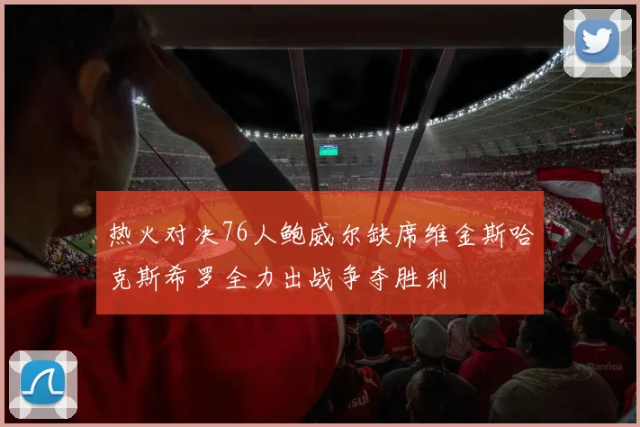 热火对决76人鲍威尔缺席维金斯哈克斯希罗全力出战争夺胜利