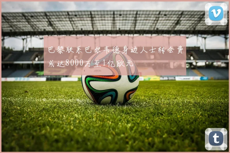 巴黎联系巴尔韦德身边人士转会费或达8000万至1亿欧元