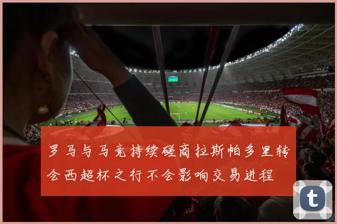 罗马与马竞持续磋商拉斯帕多里转会西超杯之行不会影响交易进程