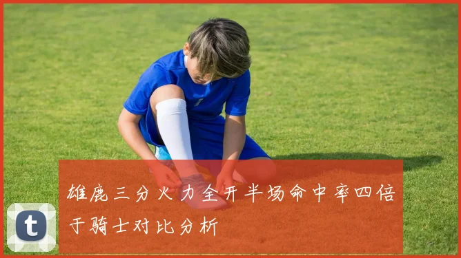 雄鹿三分火力全开半场命中率四倍于骑士对比分析
