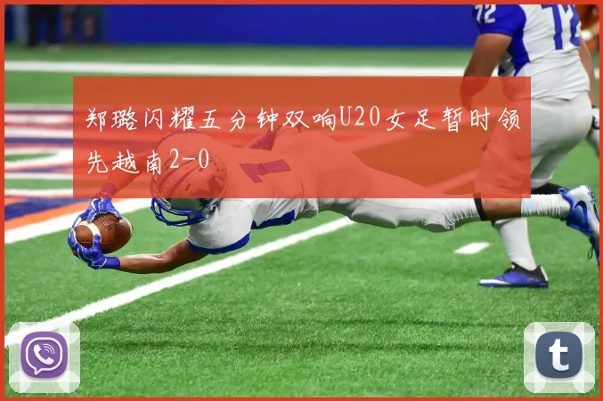 郑璐闪耀五分钟双响U20女足暂时领先越南2-0