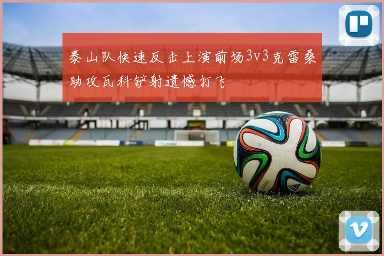 泰山队快速反击上演前场3v3克雷桑助攻瓦科铲射遗憾打飞