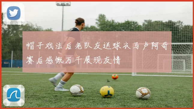 帽子戏法后老队友送球衣马卢阿奇赛后感慨万千展现友情