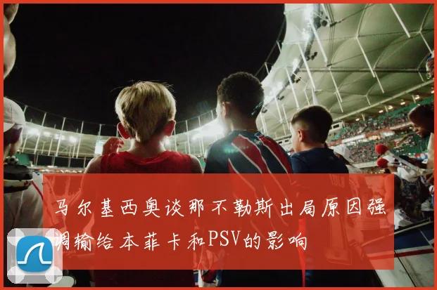 马尔基西奥谈那不勒斯出局原因强调输给本菲卡和PSV的影响