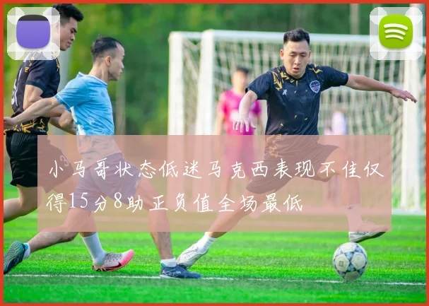小马哥状态低迷马克西表现不佳仅得15分8助正负值全场最低
