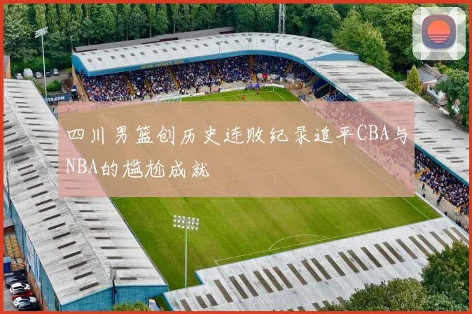 四川男篮创历史连败纪录追平CBA与NBA的尴尬成就