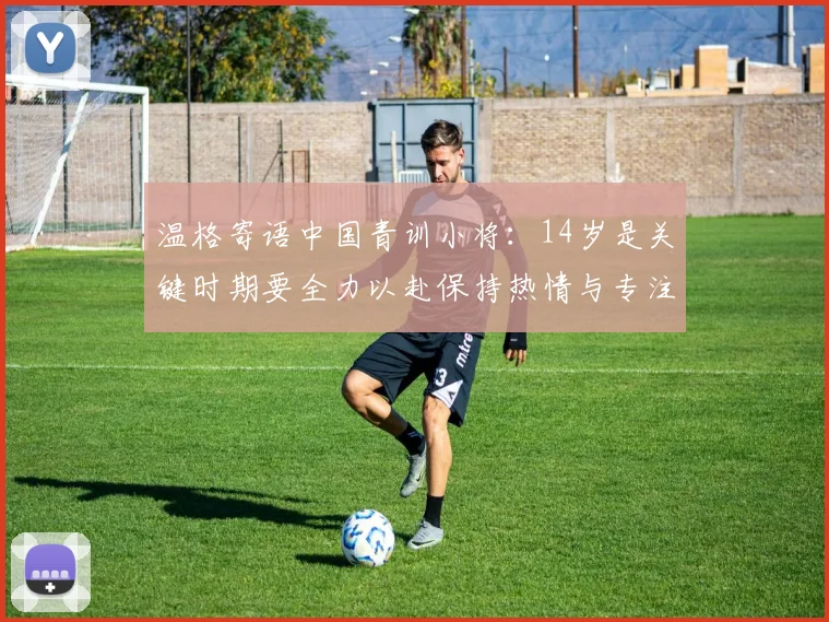 温格寄语中国青训小将：14岁是关键时期要全力以赴保持热情与专注