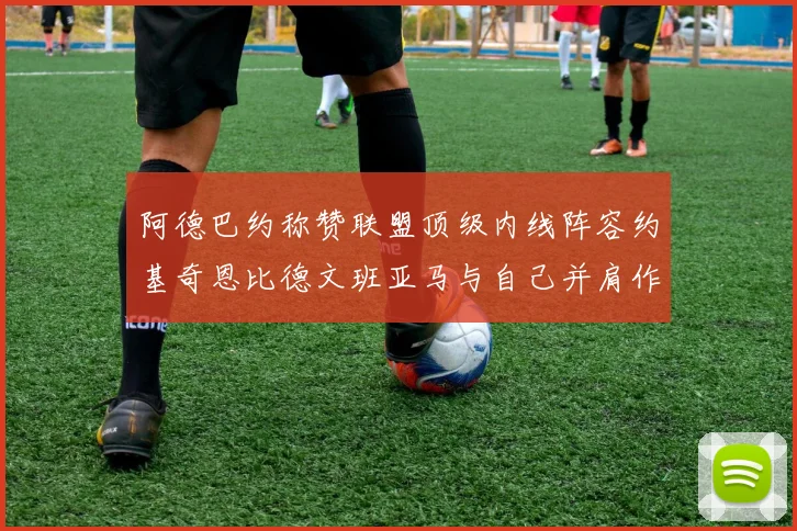 阿德巴约称赞联盟顶级内线阵容约基奇恩比德文班亚马与自己并肩作战