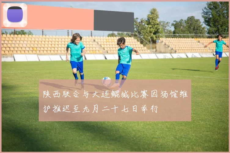 陕西联合与大连鲲城比赛因场馆维护推迟至九月二十七日举行