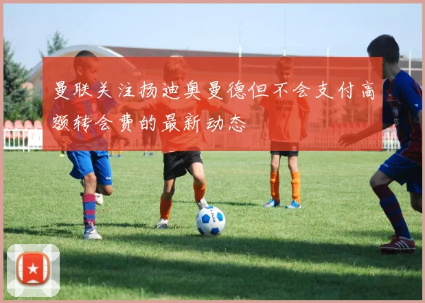 曼联关注扬迪奥曼德但不会支付高额转会费的最新动态