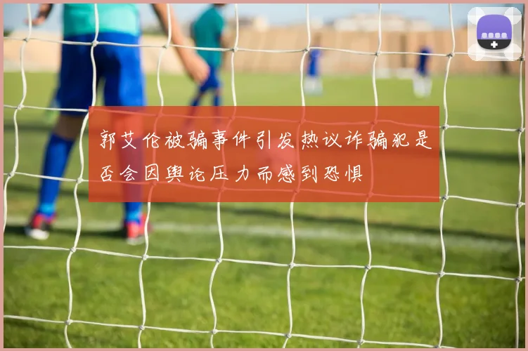 郭艾伦被骗事件引发热议诈骗犯是否会因舆论压力而感到恐惧