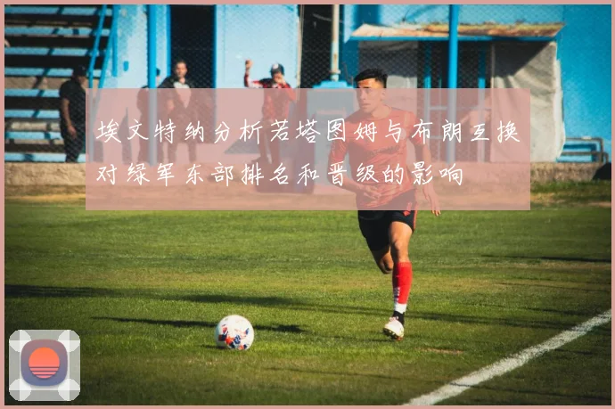 埃文特纳分析若塔图姆与布朗互换对绿军东部排名和晋级的影响