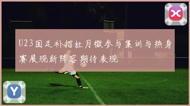 U23国足补招杜月徵参与集训与热身赛展现新阵容期待表现