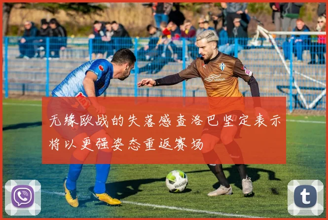 无缘欧战的失落感查洛巴坚定表示将以更强姿态重返赛场