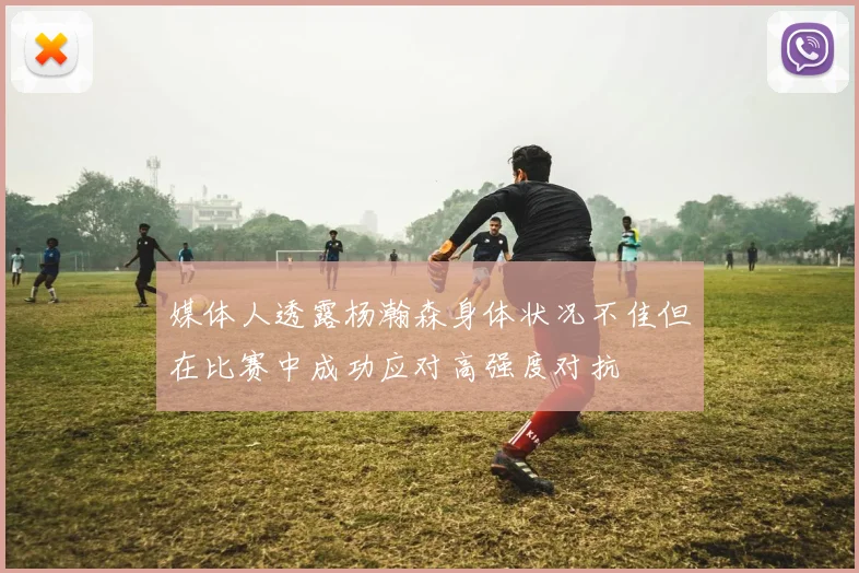 媒体人透露杨瀚森身体状况不佳但在比赛中成功应对高强度对抗