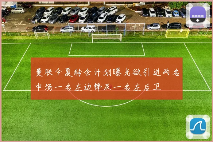 曼联今夏转会计划曝光欲引进两名中场一名左边锋及一名左后卫