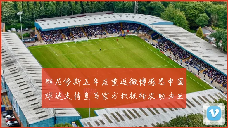 维尼修斯五年后重返微博感恩中国球迷支持皇马官方积极转发助力互动