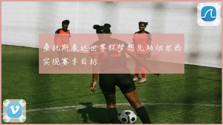 桑托斯表达世界杯梦想先助切尔西实现赛季目标