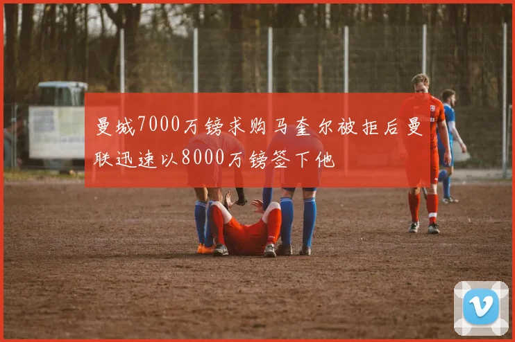 曼城7000万镑求购马奎尔被拒后曼联迅速以8000万镑签下他