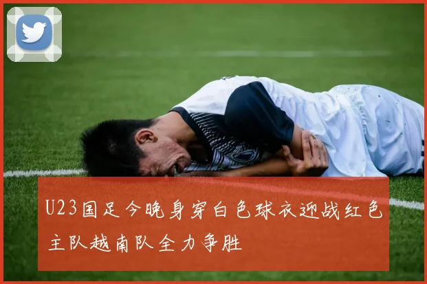 U23国足今晚身穿白色球衣迎战红色主队越南队全力争胜