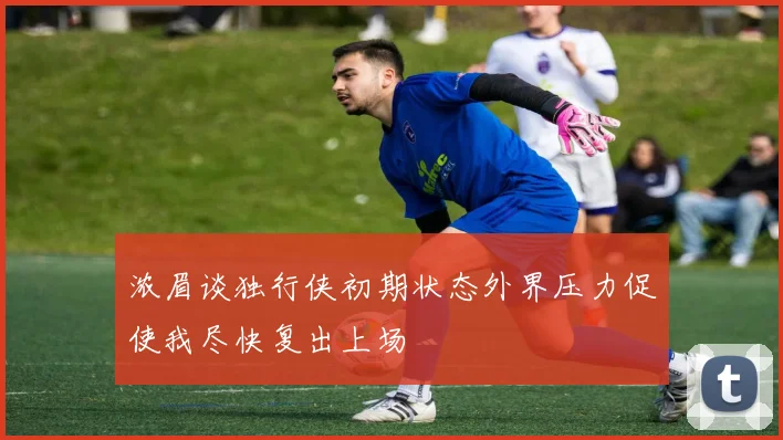 浓眉谈独行侠初期状态外界压力促使我尽快复出上场