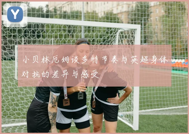 小贝林厄姆谈多特节奏与英超身体对抗的差异与感受