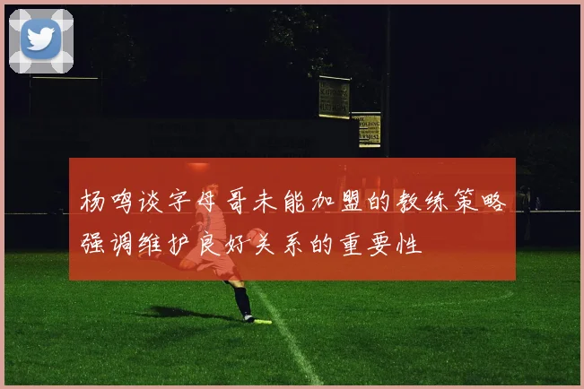 杨鸣谈字母哥未能加盟的教练策略强调维护良好关系的重要性
