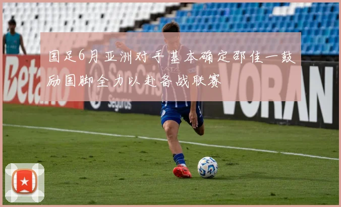 国足6月亚洲对手基本确定邵佳一鼓励国脚全力以赴备战联赛