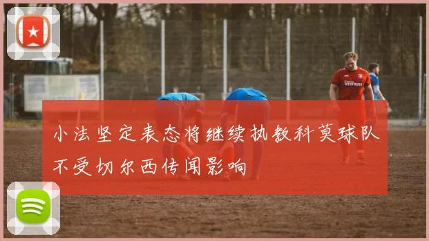 小法坚定表态将继续执教科莫球队不受切尔西传闻影响