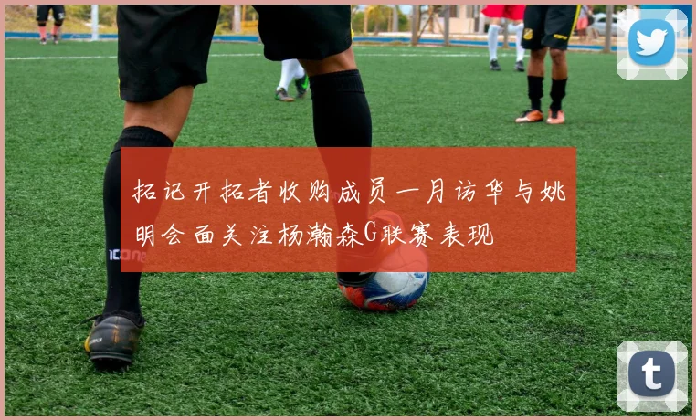 拓记开拓者收购成员一月访华与姚明会面关注杨瀚森G联赛表现